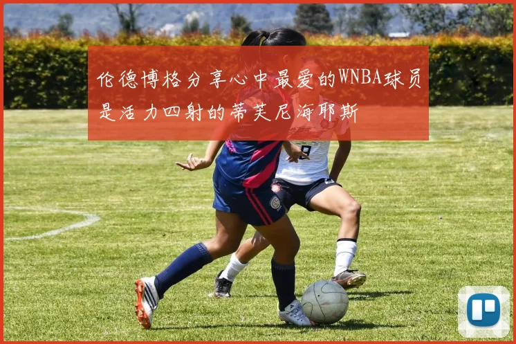伦德博格分享心中最爱的WNBA球员是活力四射的蒂芙尼海耶斯