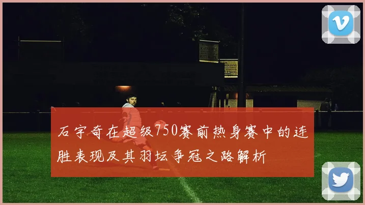 石宇奇在超级750赛前热身赛中的连胜表现及其羽坛争冠之路解析