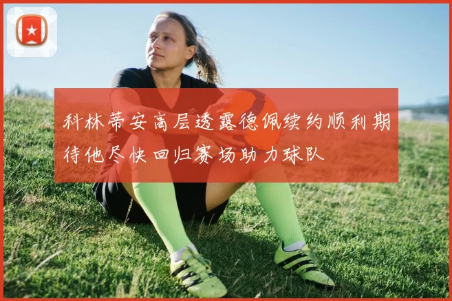 科林蒂安高层透露德佩续约顺利期待他尽快回归赛场助力球队